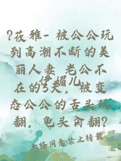 ?莜雅- 被公公玩到高潮不断的美丽人妻 老公不在的3天，被变态公公的舌头玩翻，龟头肏翻?